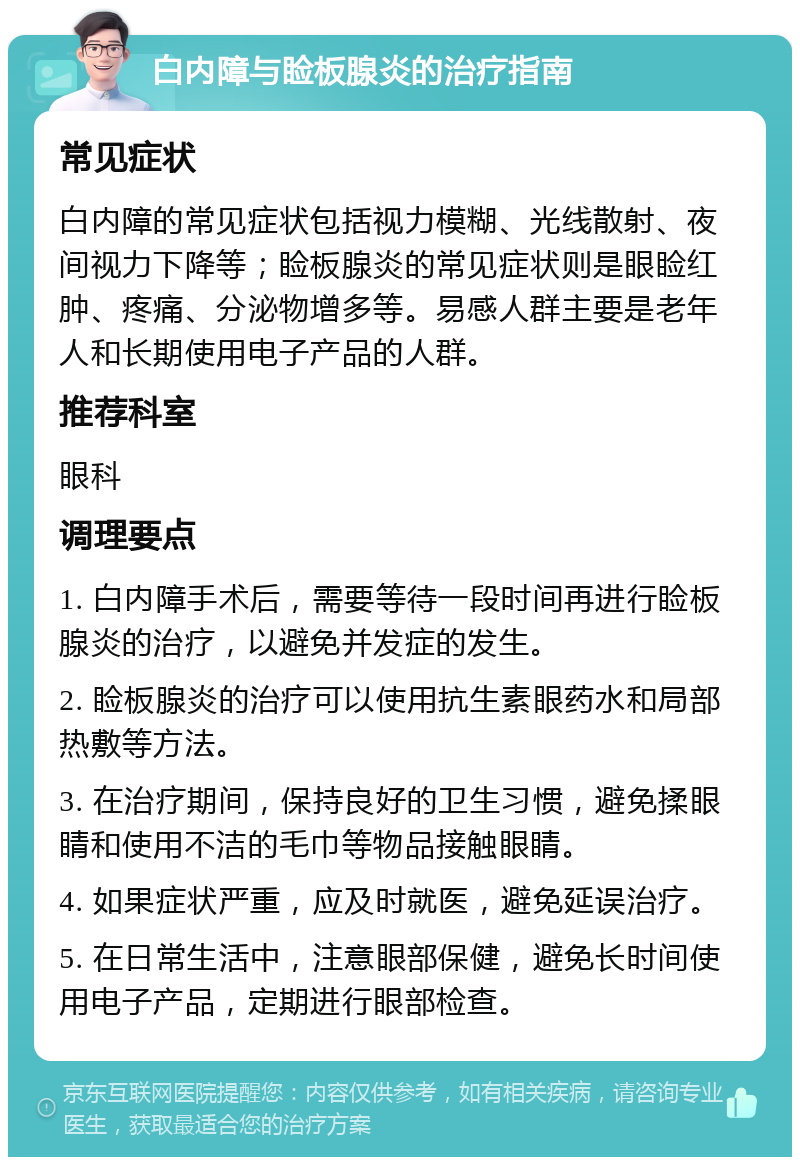 白内障与睑板腺炎的治疗指南 常见症状 白内障的常见症状包括视力模糊、光线散射、夜间视力下降等；睑板腺炎的常见症状则是眼睑红肿、疼痛、分泌物增多等。易感人群主要是老年人和长期使用电子产品的人群。 推荐科室 眼科 调理要点 1. 白内障手术后，需要等待一段时间再进行睑板腺炎的治疗，以避免并发症的发生。 2. 睑板腺炎的治疗可以使用抗生素眼药水和局部热敷等方法。 3. 在治疗期间，保持良好的卫生习惯，避免揉眼睛和使用不洁的毛巾等物品接触眼睛。 4. 如果症状严重，应及时就医，避免延误治疗。 5. 在日常生活中，注意眼部保健，避免长时间使用电子产品，定期进行眼部检查。