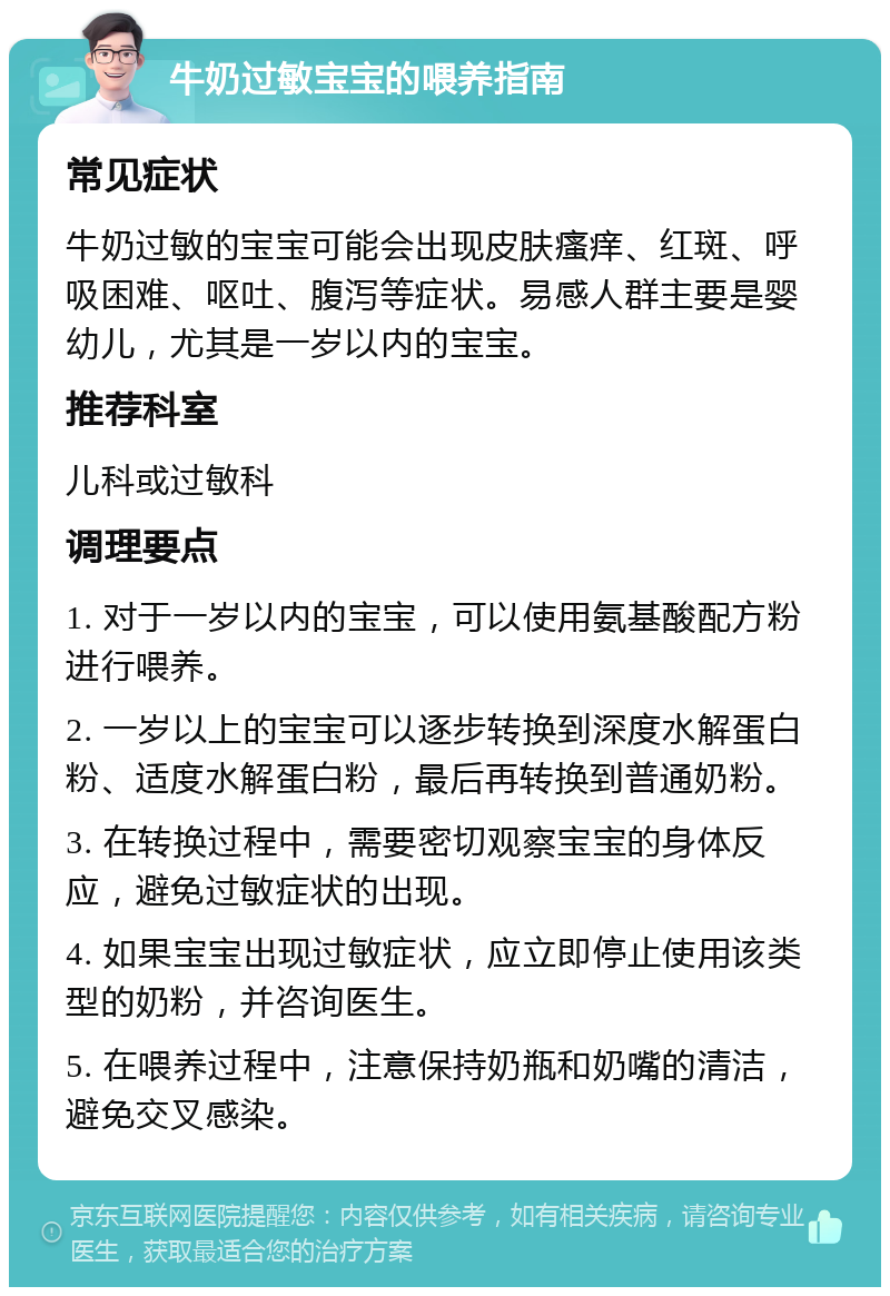 牛奶过敏宝宝的喂养指南 常见症状 牛奶过敏的宝宝可能会出现皮肤瘙痒、红斑、呼吸困难、呕吐、腹泻等症状。易感人群主要是婴幼儿，尤其是一岁以内的宝宝。 推荐科室 儿科或过敏科 调理要点 1. 对于一岁以内的宝宝，可以使用氨基酸配方粉进行喂养。 2. 一岁以上的宝宝可以逐步转换到深度水解蛋白粉、适度水解蛋白粉，最后再转换到普通奶粉。 3. 在转换过程中，需要密切观察宝宝的身体反应，避免过敏症状的出现。 4. 如果宝宝出现过敏症状，应立即停止使用该类型的奶粉，并咨询医生。 5. 在喂养过程中，注意保持奶瓶和奶嘴的清洁，避免交叉感染。