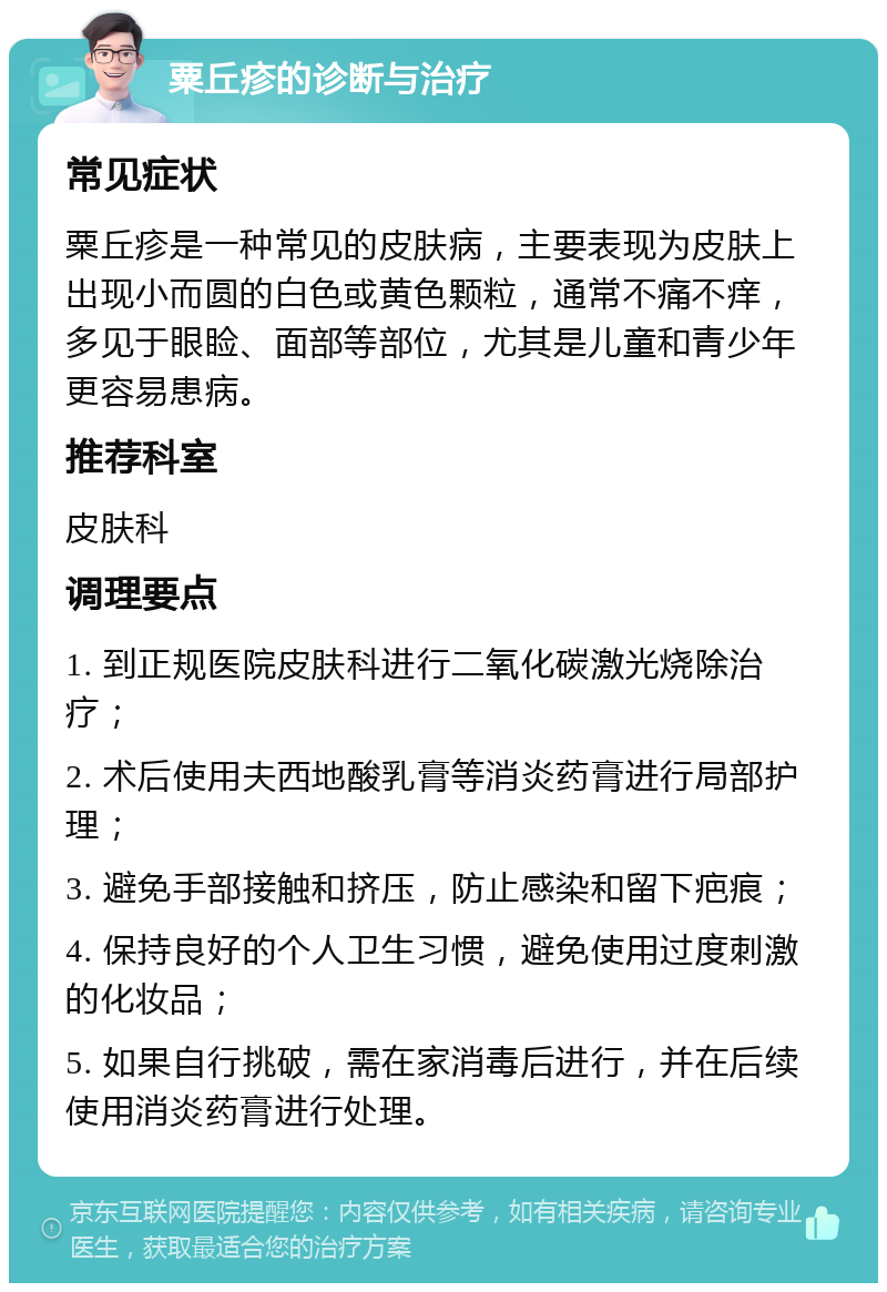 粟丘疹的诊断与治疗 常见症状 粟丘疹是一种常见的皮肤病，主要表现为皮肤上出现小而圆的白色或黄色颗粒，通常不痛不痒，多见于眼睑、面部等部位，尤其是儿童和青少年更容易患病。 推荐科室 皮肤科 调理要点 1. 到正规医院皮肤科进行二氧化碳激光烧除治疗； 2. 术后使用夫西地酸乳膏等消炎药膏进行局部护理； 3. 避免手部接触和挤压，防止感染和留下疤痕； 4. 保持良好的个人卫生习惯，避免使用过度刺激的化妆品； 5. 如果自行挑破，需在家消毒后进行，并在后续使用消炎药膏进行处理。