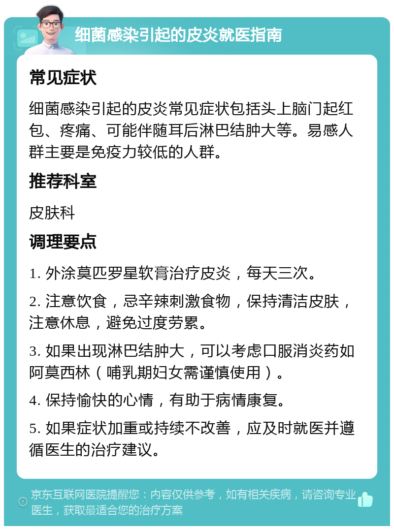 细菌感染引起的皮炎就医指南 常见症状 细菌感染引起的皮炎常见症状包括头上脑门起红包、疼痛、可能伴随耳后淋巴结肿大等。易感人群主要是免疫力较低的人群。 推荐科室 皮肤科 调理要点 1. 外涂莫匹罗星软膏治疗皮炎，每天三次。 2. 注意饮食，忌辛辣刺激食物，保持清洁皮肤，注意休息，避免过度劳累。 3. 如果出现淋巴结肿大，可以考虑口服消炎药如阿莫西林（哺乳期妇女需谨慎使用）。 4. 保持愉快的心情，有助于病情康复。 5. 如果症状加重或持续不改善，应及时就医并遵循医生的治疗建议。