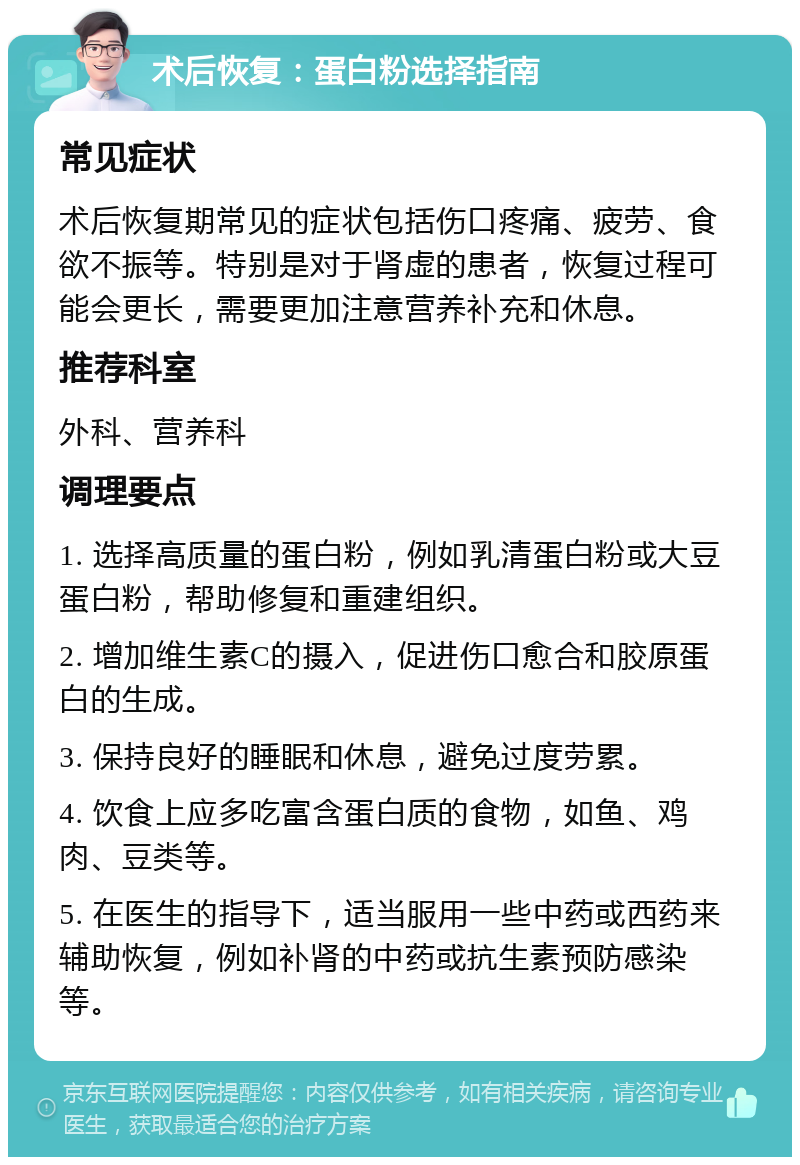 术后恢复：蛋白粉选择指南 常见症状 术后恢复期常见的症状包括伤口疼痛、疲劳、食欲不振等。特别是对于肾虚的患者，恢复过程可能会更长，需要更加注意营养补充和休息。 推荐科室 外科、营养科 调理要点 1. 选择高质量的蛋白粉，例如乳清蛋白粉或大豆蛋白粉，帮助修复和重建组织。 2. 增加维生素C的摄入，促进伤口愈合和胶原蛋白的生成。 3. 保持良好的睡眠和休息，避免过度劳累。 4. 饮食上应多吃富含蛋白质的食物，如鱼、鸡肉、豆类等。 5. 在医生的指导下，适当服用一些中药或西药来辅助恢复，例如补肾的中药或抗生素预防感染等。