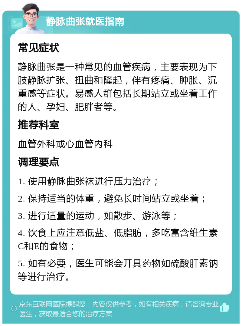 静脉曲张就医指南 常见症状 静脉曲张是一种常见的血管疾病，主要表现为下肢静脉扩张、扭曲和隆起，伴有疼痛、肿胀、沉重感等症状。易感人群包括长期站立或坐着工作的人、孕妇、肥胖者等。 推荐科室 血管外科或心血管内科 调理要点 1. 使用静脉曲张袜进行压力治疗； 2. 保持适当的体重，避免长时间站立或坐着； 3. 进行适量的运动，如散步、游泳等； 4. 饮食上应注意低盐、低脂肪，多吃富含维生素C和E的食物； 5. 如有必要，医生可能会开具药物如硫酸肝素钠等进行治疗。