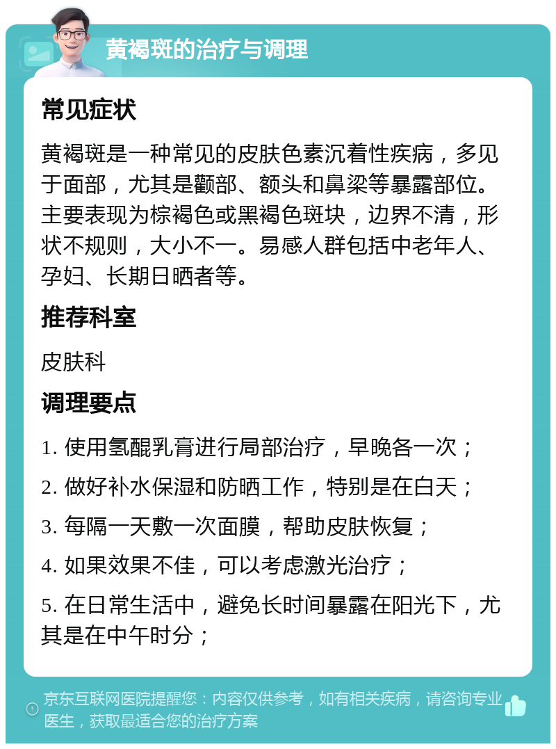 黄褐斑的治疗与调理 常见症状 黄褐斑是一种常见的皮肤色素沉着性疾病，多见于面部，尤其是颧部、额头和鼻梁等暴露部位。主要表现为棕褐色或黑褐色斑块，边界不清，形状不规则，大小不一。易感人群包括中老年人、孕妇、长期日晒者等。 推荐科室 皮肤科 调理要点 1. 使用氢醌乳膏进行局部治疗，早晚各一次； 2. 做好补水保湿和防晒工作，特别是在白天； 3. 每隔一天敷一次面膜，帮助皮肤恢复； 4. 如果效果不佳，可以考虑激光治疗； 5. 在日常生活中，避免长时间暴露在阳光下，尤其是在中午时分；