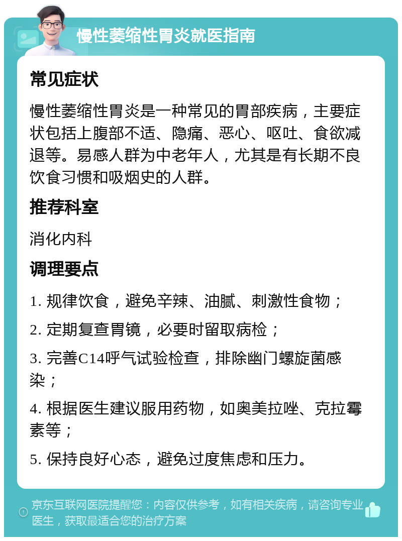 慢性萎缩性胃炎就医指南 常见症状 慢性萎缩性胃炎是一种常见的胃部疾病，主要症状包括上腹部不适、隐痛、恶心、呕吐、食欲减退等。易感人群为中老年人，尤其是有长期不良饮食习惯和吸烟史的人群。 推荐科室 消化内科 调理要点 1. 规律饮食，避免辛辣、油腻、刺激性食物； 2. 定期复查胃镜，必要时留取病检； 3. 完善C14呼气试验检查，排除幽门螺旋菌感染； 4. 根据医生建议服用药物，如奥美拉唑、克拉霉素等； 5. 保持良好心态，避免过度焦虑和压力。