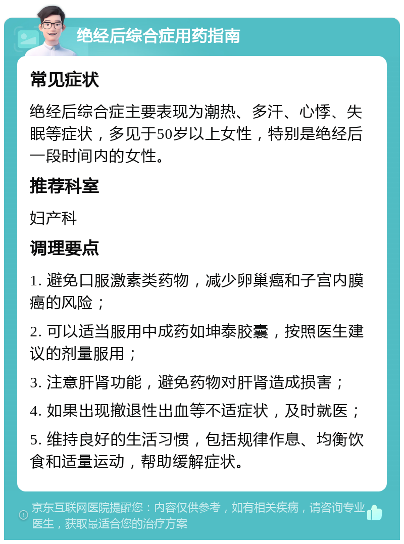 绝经后综合症用药指南 常见症状 绝经后综合症主要表现为潮热、多汗、心悸、失眠等症状，多见于50岁以上女性，特别是绝经后一段时间内的女性。 推荐科室 妇产科 调理要点 1. 避免口服激素类药物，减少卵巢癌和子宫内膜癌的风险； 2. 可以适当服用中成药如坤泰胶囊，按照医生建议的剂量服用； 3. 注意肝肾功能，避免药物对肝肾造成损害； 4. 如果出现撤退性出血等不适症状，及时就医； 5. 维持良好的生活习惯，包括规律作息、均衡饮食和适量运动，帮助缓解症状。