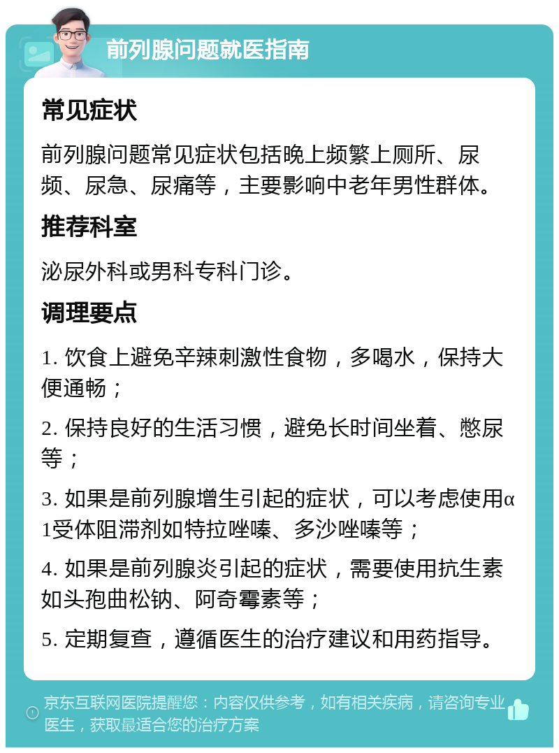 前列腺问题就医指南 常见症状 前列腺问题常见症状包括晚上频繁上厕所、尿频、尿急、尿痛等，主要影响中老年男性群体。 推荐科室 泌尿外科或男科专科门诊。 调理要点 1. 饮食上避免辛辣刺激性食物，多喝水，保持大便通畅； 2. 保持良好的生活习惯，避免长时间坐着、憋尿等； 3. 如果是前列腺增生引起的症状，可以考虑使用α1受体阻滞剂如特拉唑嗪、多沙唑嗪等； 4. 如果是前列腺炎引起的症状，需要使用抗生素如头孢曲松钠、阿奇霉素等； 5. 定期复查，遵循医生的治疗建议和用药指导。