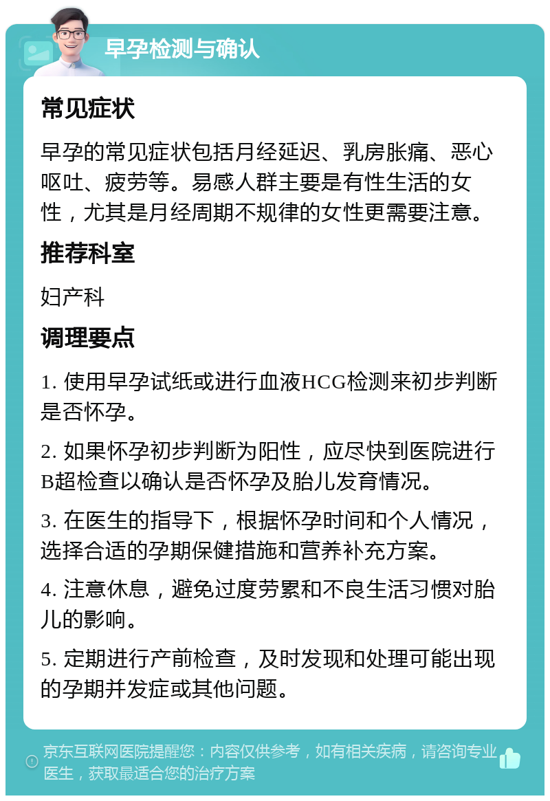 早孕检测与确认 常见症状 早孕的常见症状包括月经延迟、乳房胀痛、恶心呕吐、疲劳等。易感人群主要是有性生活的女性，尤其是月经周期不规律的女性更需要注意。 推荐科室 妇产科 调理要点 1. 使用早孕试纸或进行血液HCG检测来初步判断是否怀孕。 2. 如果怀孕初步判断为阳性，应尽快到医院进行B超检查以确认是否怀孕及胎儿发育情况。 3. 在医生的指导下，根据怀孕时间和个人情况，选择合适的孕期保健措施和营养补充方案。 4. 注意休息，避免过度劳累和不良生活习惯对胎儿的影响。 5. 定期进行产前检查，及时发现和处理可能出现的孕期并发症或其他问题。