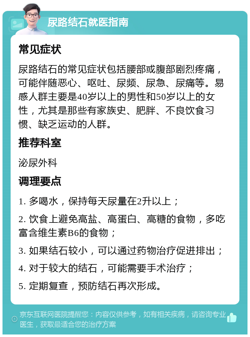 尿路结石就医指南 常见症状 尿路结石的常见症状包括腰部或腹部剧烈疼痛，可能伴随恶心、呕吐、尿频、尿急、尿痛等。易感人群主要是40岁以上的男性和50岁以上的女性，尤其是那些有家族史、肥胖、不良饮食习惯、缺乏运动的人群。 推荐科室 泌尿外科 调理要点 1. 多喝水，保持每天尿量在2升以上； 2. 饮食上避免高盐、高蛋白、高糖的食物，多吃富含维生素B6的食物； 3. 如果结石较小，可以通过药物治疗促进排出； 4. 对于较大的结石，可能需要手术治疗； 5. 定期复查，预防结石再次形成。