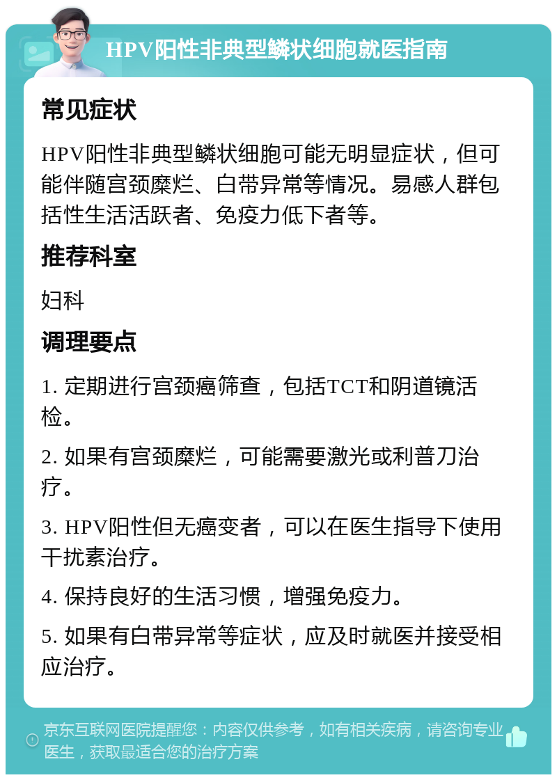 HPV阳性非典型鳞状细胞就医指南 常见症状 HPV阳性非典型鳞状细胞可能无明显症状，但可能伴随宫颈糜烂、白带异常等情况。易感人群包括性生活活跃者、免疫力低下者等。 推荐科室 妇科 调理要点 1. 定期进行宫颈癌筛查，包括TCT和阴道镜活检。 2. 如果有宫颈糜烂，可能需要激光或利普刀治疗。 3. HPV阳性但无癌变者，可以在医生指导下使用干扰素治疗。 4. 保持良好的生活习惯，增强免疫力。 5. 如果有白带异常等症状，应及时就医并接受相应治疗。