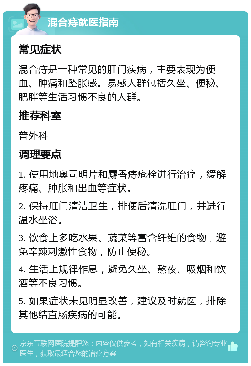 混合痔就医指南 常见症状 混合痔是一种常见的肛门疾病，主要表现为便血、肿痛和坠胀感。易感人群包括久坐、便秘、肥胖等生活习惯不良的人群。 推荐科室 普外科 调理要点 1. 使用地奥司明片和麝香痔疮栓进行治疗，缓解疼痛、肿胀和出血等症状。 2. 保持肛门清洁卫生，排便后清洗肛门，并进行温水坐浴。 3. 饮食上多吃水果、蔬菜等富含纤维的食物，避免辛辣刺激性食物，防止便秘。 4. 生活上规律作息，避免久坐、熬夜、吸烟和饮酒等不良习惯。 5. 如果症状未见明显改善，建议及时就医，排除其他结直肠疾病的可能。