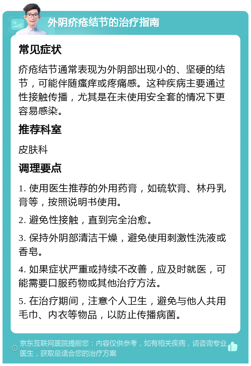 外阴疥疮结节的治疗指南 常见症状 疥疮结节通常表现为外阴部出现小的、坚硬的结节，可能伴随瘙痒或疼痛感。这种疾病主要通过性接触传播，尤其是在未使用安全套的情况下更容易感染。 推荐科室 皮肤科 调理要点 1. 使用医生推荐的外用药膏，如硫软膏、林丹乳膏等，按照说明书使用。 2. 避免性接触，直到完全治愈。 3. 保持外阴部清洁干燥，避免使用刺激性洗液或香皂。 4. 如果症状严重或持续不改善，应及时就医，可能需要口服药物或其他治疗方法。 5. 在治疗期间，注意个人卫生，避免与他人共用毛巾、内衣等物品，以防止传播病菌。