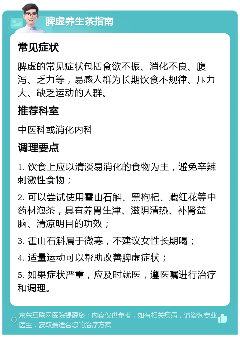 脾虚养生茶指南 常见症状 脾虚的常见症状包括食欲不振、消化不良、腹泻、乏力等，易感人群为长期饮食不规律、压力大、缺乏运动的人群。 推荐科室 中医科或消化内科 调理要点 1. 饮食上应以清淡易消化的食物为主，避免辛辣刺激性食物； 2. 可以尝试使用霍山石斛、黑枸杞、藏红花等中药材泡茶，具有养胃生津、滋阴清热、补肾益脑、清凉明目的功效； 3. 霍山石斛属于微寒，不建议女性长期喝； 4. 适量运动可以帮助改善脾虚症状； 5. 如果症状严重，应及时就医，遵医嘱进行治疗和调理。