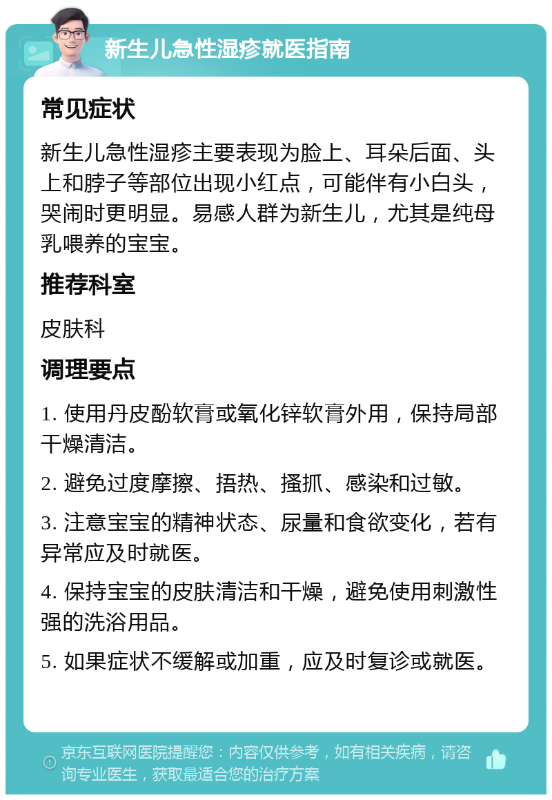 新生儿急性湿疹就医指南 常见症状 新生儿急性湿疹主要表现为脸上、耳朵后面、头上和脖子等部位出现小红点，可能伴有小白头，哭闹时更明显。易感人群为新生儿，尤其是纯母乳喂养的宝宝。 推荐科室 皮肤科 调理要点 1. 使用丹皮酚软膏或氧化锌软膏外用，保持局部干燥清洁。 2. 避免过度摩擦、捂热、搔抓、感染和过敏。 3. 注意宝宝的精神状态、尿量和食欲变化，若有异常应及时就医。 4. 保持宝宝的皮肤清洁和干燥，避免使用刺激性强的洗浴用品。 5. 如果症状不缓解或加重，应及时复诊或就医。