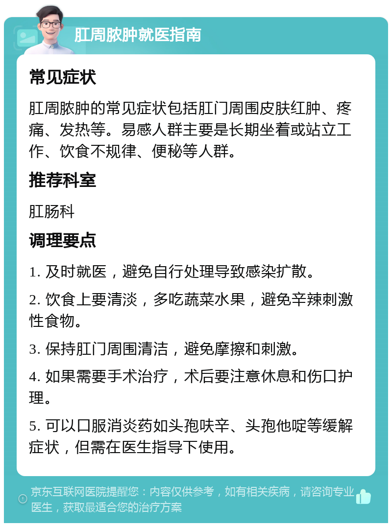 肛周脓肿就医指南 常见症状 肛周脓肿的常见症状包括肛门周围皮肤红肿、疼痛、发热等。易感人群主要是长期坐着或站立工作、饮食不规律、便秘等人群。 推荐科室 肛肠科 调理要点 1. 及时就医，避免自行处理导致感染扩散。 2. 饮食上要清淡，多吃蔬菜水果，避免辛辣刺激性食物。 3. 保持肛门周围清洁，避免摩擦和刺激。 4. 如果需要手术治疗，术后要注意休息和伤口护理。 5. 可以口服消炎药如头孢呋辛、头孢他啶等缓解症状，但需在医生指导下使用。