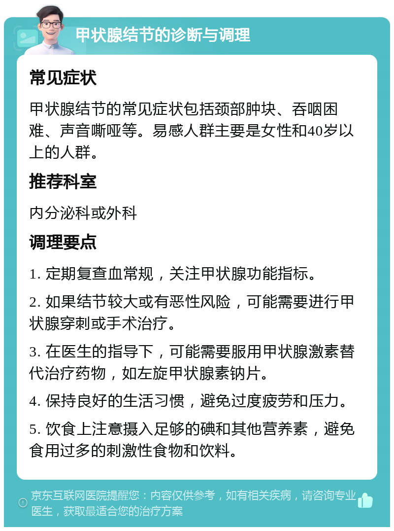 甲状腺结节的诊断与调理 常见症状 甲状腺结节的常见症状包括颈部肿块、吞咽困难、声音嘶哑等。易感人群主要是女性和40岁以上的人群。 推荐科室 内分泌科或外科 调理要点 1. 定期复查血常规，关注甲状腺功能指标。 2. 如果结节较大或有恶性风险，可能需要进行甲状腺穿刺或手术治疗。 3. 在医生的指导下，可能需要服用甲状腺激素替代治疗药物，如左旋甲状腺素钠片。 4. 保持良好的生活习惯，避免过度疲劳和压力。 5. 饮食上注意摄入足够的碘和其他营养素，避免食用过多的刺激性食物和饮料。