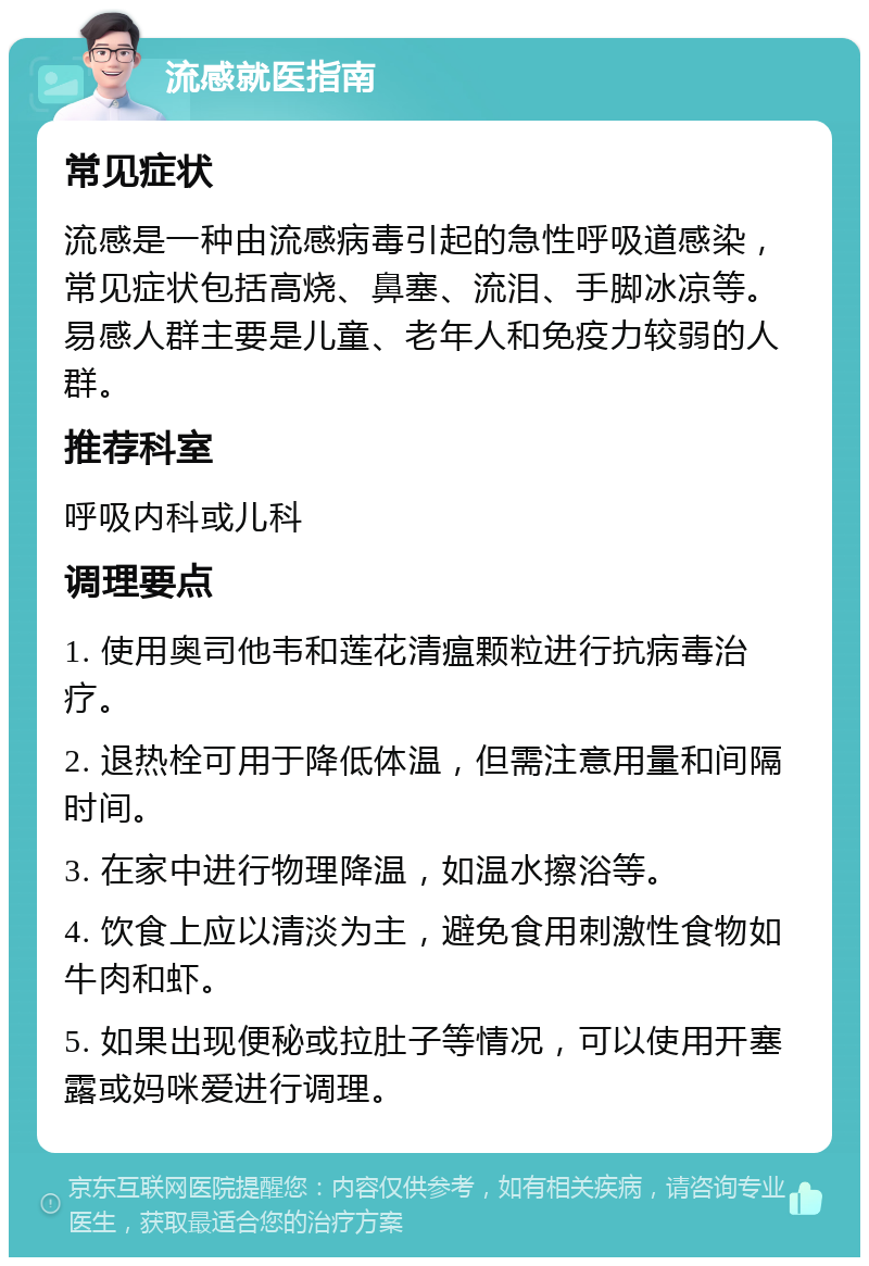 流感就医指南 常见症状 流感是一种由流感病毒引起的急性呼吸道感染，常见症状包括高烧、鼻塞、流泪、手脚冰凉等。易感人群主要是儿童、老年人和免疫力较弱的人群。 推荐科室 呼吸内科或儿科 调理要点 1. 使用奥司他韦和莲花清瘟颗粒进行抗病毒治疗。 2. 退热栓可用于降低体温，但需注意用量和间隔时间。 3. 在家中进行物理降温，如温水擦浴等。 4. 饮食上应以清淡为主，避免食用刺激性食物如牛肉和虾。 5. 如果出现便秘或拉肚子等情况，可以使用开塞露或妈咪爱进行调理。