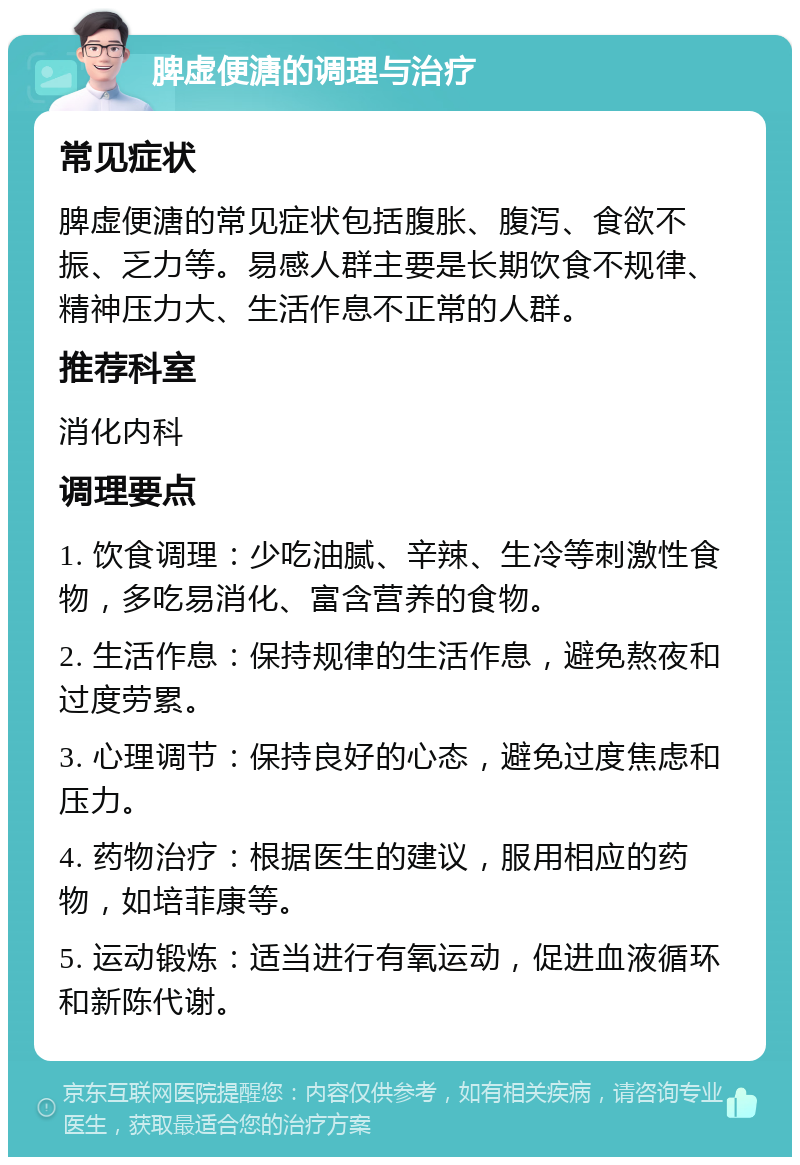 脾虚便溏的调理与治疗 常见症状 脾虚便溏的常见症状包括腹胀、腹泻、食欲不振、乏力等。易感人群主要是长期饮食不规律、精神压力大、生活作息不正常的人群。 推荐科室 消化内科 调理要点 1. 饮食调理：少吃油腻、辛辣、生冷等刺激性食物，多吃易消化、富含营养的食物。 2. 生活作息：保持规律的生活作息，避免熬夜和过度劳累。 3. 心理调节：保持良好的心态，避免过度焦虑和压力。 4. 药物治疗：根据医生的建议，服用相应的药物，如培菲康等。 5. 运动锻炼：适当进行有氧运动，促进血液循环和新陈代谢。