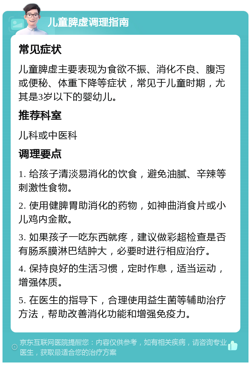 儿童脾虚调理指南 常见症状 儿童脾虚主要表现为食欲不振、消化不良、腹泻或便秘、体重下降等症状，常见于儿童时期，尤其是3岁以下的婴幼儿。 推荐科室 儿科或中医科 调理要点 1. 给孩子清淡易消化的饮食，避免油腻、辛辣等刺激性食物。 2. 使用健脾胃助消化的药物，如神曲消食片或小儿鸡内金散。 3. 如果孩子一吃东西就疼，建议做彩超检查是否有肠系膜淋巴结肿大，必要时进行相应治疗。 4. 保持良好的生活习惯，定时作息，适当运动，增强体质。 5. 在医生的指导下，合理使用益生菌等辅助治疗方法，帮助改善消化功能和增强免疫力。