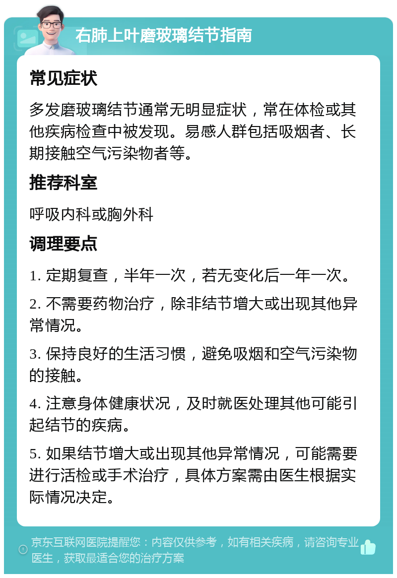 右肺上叶磨玻璃结节指南 常见症状 多发磨玻璃结节通常无明显症状，常在体检或其他疾病检查中被发现。易感人群包括吸烟者、长期接触空气污染物者等。 推荐科室 呼吸内科或胸外科 调理要点 1. 定期复查，半年一次，若无变化后一年一次。 2. 不需要药物治疗，除非结节增大或出现其他异常情况。 3. 保持良好的生活习惯，避免吸烟和空气污染物的接触。 4. 注意身体健康状况，及时就医处理其他可能引起结节的疾病。 5. 如果结节增大或出现其他异常情况，可能需要进行活检或手术治疗，具体方案需由医生根据实际情况决定。