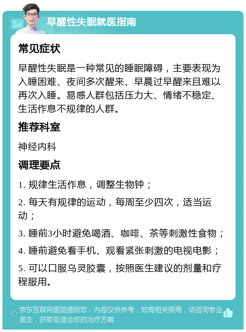 早醒性失眠就医指南 常见症状 早醒性失眠是一种常见的睡眠障碍，主要表现为入睡困难、夜间多次醒来、早晨过早醒来且难以再次入睡。易感人群包括压力大、情绪不稳定、生活作息不规律的人群。 推荐科室 神经内科 调理要点 1. 规律生活作息，调整生物钟； 2. 每天有规律的运动，每周至少四次，适当运动； 3. 睡前3小时避免喝酒、咖啡、茶等刺激性食物； 4. 睡前避免看手机、观看紧张刺激的电视电影； 5. 可以口服乌灵胶囊，按照医生建议的剂量和疗程服用。