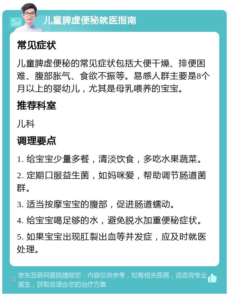 儿童脾虚便秘就医指南 常见症状 儿童脾虚便秘的常见症状包括大便干燥、排便困难、腹部胀气、食欲不振等。易感人群主要是8个月以上的婴幼儿，尤其是母乳喂养的宝宝。 推荐科室 儿科 调理要点 1. 给宝宝少量多餐，清淡饮食，多吃水果蔬菜。 2. 定期口服益生菌，如妈咪爱，帮助调节肠道菌群。 3. 适当按摩宝宝的腹部，促进肠道蠕动。 4. 给宝宝喝足够的水，避免脱水加重便秘症状。 5. 如果宝宝出现肛裂出血等并发症，应及时就医处理。