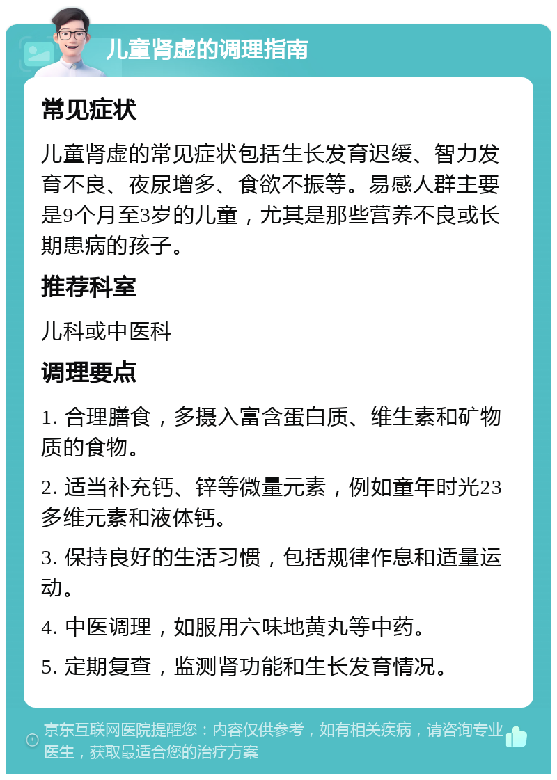 儿童肾虚的调理指南 常见症状 儿童肾虚的常见症状包括生长发育迟缓、智力发育不良、夜尿增多、食欲不振等。易感人群主要是9个月至3岁的儿童，尤其是那些营养不良或长期患病的孩子。 推荐科室 儿科或中医科 调理要点 1. 合理膳食，多摄入富含蛋白质、维生素和矿物质的食物。 2. 适当补充钙、锌等微量元素，例如童年时光23多维元素和液体钙。 3. 保持良好的生活习惯，包括规律作息和适量运动。 4. 中医调理，如服用六味地黄丸等中药。 5. 定期复查，监测肾功能和生长发育情况。