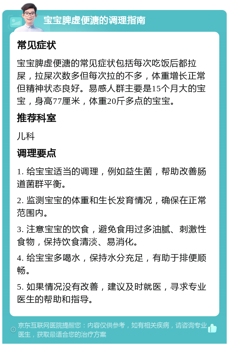 宝宝脾虚便溏的调理指南 常见症状 宝宝脾虚便溏的常见症状包括每次吃饭后都拉屎，拉屎次数多但每次拉的不多，体重增长正常但精神状态良好。易感人群主要是15个月大的宝宝，身高77厘米，体重20斤多点的宝宝。 推荐科室 儿科 调理要点 1. 给宝宝适当的调理，例如益生菌，帮助改善肠道菌群平衡。 2. 监测宝宝的体重和生长发育情况，确保在正常范围内。 3. 注意宝宝的饮食，避免食用过多油腻、刺激性食物，保持饮食清淡、易消化。 4. 给宝宝多喝水，保持水分充足，有助于排便顺畅。 5. 如果情况没有改善，建议及时就医，寻求专业医生的帮助和指导。