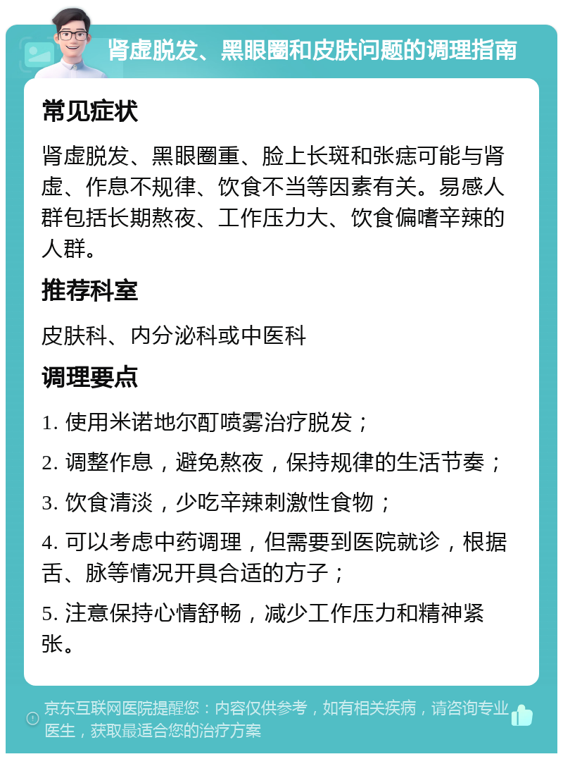 肾虚脱发、黑眼圈和皮肤问题的调理指南 常见症状 肾虚脱发、黑眼圈重、脸上长斑和张痣可能与肾虚、作息不规律、饮食不当等因素有关。易感人群包括长期熬夜、工作压力大、饮食偏嗜辛辣的人群。 推荐科室 皮肤科、内分泌科或中医科 调理要点 1. 使用米诺地尔酊喷雾治疗脱发； 2. 调整作息，避免熬夜，保持规律的生活节奏； 3. 饮食清淡，少吃辛辣刺激性食物； 4. 可以考虑中药调理，但需要到医院就诊，根据舌、脉等情况开具合适的方子； 5. 注意保持心情舒畅，减少工作压力和精神紧张。