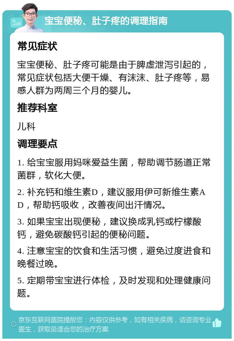 宝宝便秘、肚子疼的调理指南 常见症状 宝宝便秘、肚子疼可能是由于脾虚泄泻引起的，常见症状包括大便干燥、有沫沫、肚子疼等，易感人群为两周三个月的婴儿。 推荐科室 儿科 调理要点 1. 给宝宝服用妈咪爱益生菌，帮助调节肠道正常菌群，软化大便。 2. 补充钙和维生素D，建议服用伊可新维生素AD，帮助钙吸收，改善夜间出汗情况。 3. 如果宝宝出现便秘，建议换成乳钙或柠檬酸钙，避免碳酸钙引起的便秘问题。 4. 注意宝宝的饮食和生活习惯，避免过度进食和晚餐过晚。 5. 定期带宝宝进行体检，及时发现和处理健康问题。