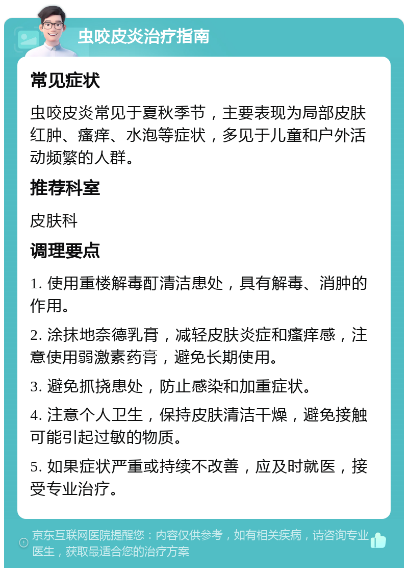 虫咬皮炎治疗指南 常见症状 虫咬皮炎常见于夏秋季节，主要表现为局部皮肤红肿、瘙痒、水泡等症状，多见于儿童和户外活动频繁的人群。 推荐科室 皮肤科 调理要点 1. 使用重楼解毒酊清洁患处，具有解毒、消肿的作用。 2. 涂抹地奈德乳膏，减轻皮肤炎症和瘙痒感，注意使用弱激素药膏，避免长期使用。 3. 避免抓挠患处，防止感染和加重症状。 4. 注意个人卫生，保持皮肤清洁干燥，避免接触可能引起过敏的物质。 5. 如果症状严重或持续不改善，应及时就医，接受专业治疗。