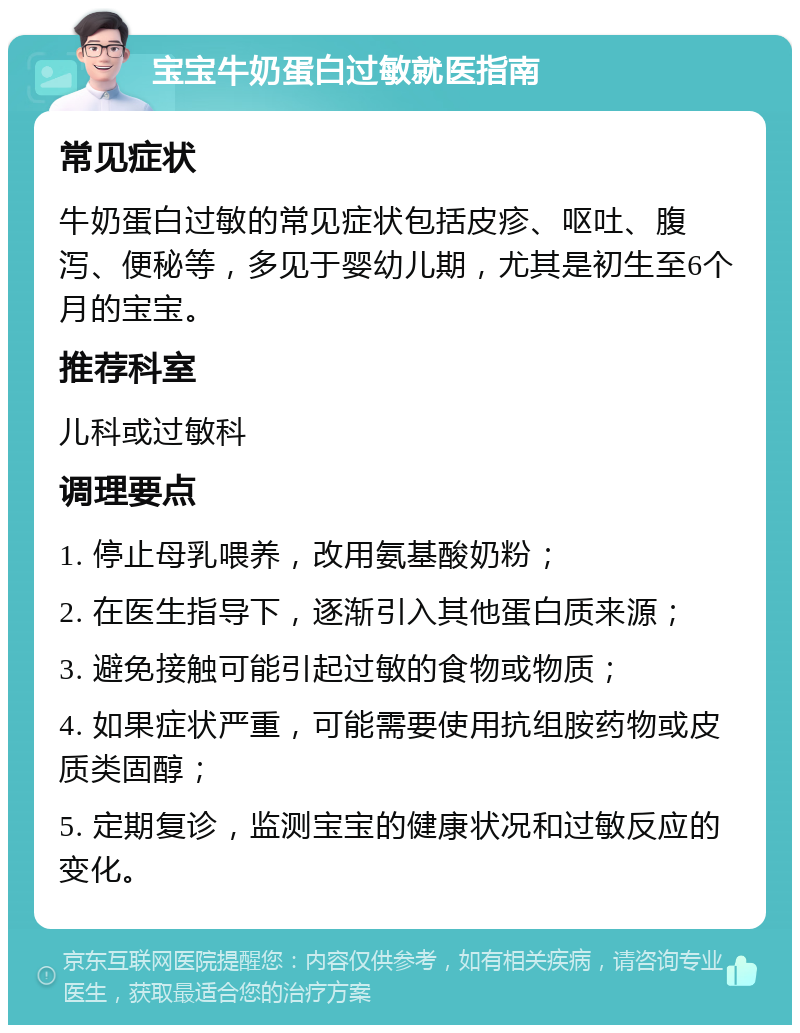 宝宝牛奶蛋白过敏就医指南 常见症状 牛奶蛋白过敏的常见症状包括皮疹、呕吐、腹泻、便秘等，多见于婴幼儿期，尤其是初生至6个月的宝宝。 推荐科室 儿科或过敏科 调理要点 1. 停止母乳喂养，改用氨基酸奶粉； 2. 在医生指导下，逐渐引入其他蛋白质来源； 3. 避免接触可能引起过敏的食物或物质； 4. 如果症状严重，可能需要使用抗组胺药物或皮质类固醇； 5. 定期复诊，监测宝宝的健康状况和过敏反应的变化。