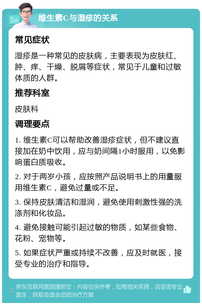 维生素C与湿疹的关系 常见症状 湿疹是一种常见的皮肤病，主要表现为皮肤红、肿、痒、干燥、脱屑等症状，常见于儿童和过敏体质的人群。 推荐科室 皮肤科 调理要点 1. 维生素C可以帮助改善湿疹症状，但不建议直接加在奶中饮用，应与奶间隔1小时服用，以免影响蛋白质吸收。 2. 对于两岁小孩，应按照产品说明书上的用量服用维生素C，避免过量或不足。 3. 保持皮肤清洁和湿润，避免使用刺激性强的洗涤剂和化妆品。 4. 避免接触可能引起过敏的物质，如某些食物、花粉、宠物等。 5. 如果症状严重或持续不改善，应及时就医，接受专业的治疗和指导。