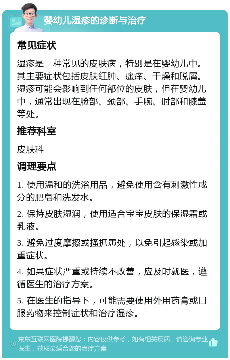 婴幼儿湿疹的诊断与治疗 常见症状 湿疹是一种常见的皮肤病，特别是在婴幼儿中。其主要症状包括皮肤红肿、瘙痒、干燥和脱屑。湿疹可能会影响到任何部位的皮肤，但在婴幼儿中，通常出现在脸部、颈部、手腕、肘部和膝盖等处。 推荐科室 皮肤科 调理要点 1. 使用温和的洗浴用品，避免使用含有刺激性成分的肥皂和洗发水。 2. 保持皮肤湿润，使用适合宝宝皮肤的保湿霜或乳液。 3. 避免过度摩擦或搔抓患处，以免引起感染或加重症状。 4. 如果症状严重或持续不改善，应及时就医，遵循医生的治疗方案。 5. 在医生的指导下，可能需要使用外用药膏或口服药物来控制症状和治疗湿疹。