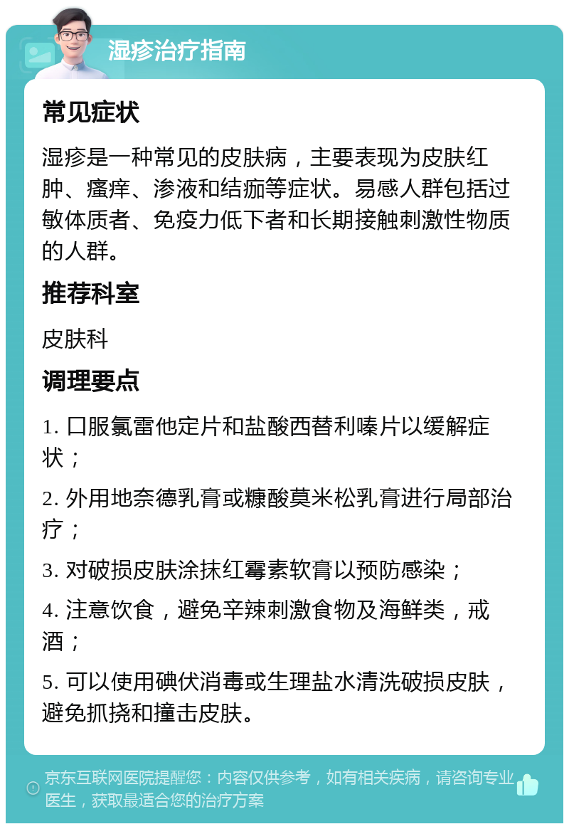 湿疹治疗指南 常见症状 湿疹是一种常见的皮肤病，主要表现为皮肤红肿、瘙痒、渗液和结痂等症状。易感人群包括过敏体质者、免疫力低下者和长期接触刺激性物质的人群。 推荐科室 皮肤科 调理要点 1. 口服氯雷他定片和盐酸西替利嗪片以缓解症状； 2. 外用地奈德乳膏或糠酸莫米松乳膏进行局部治疗； 3. 对破损皮肤涂抹红霉素软膏以预防感染； 4. 注意饮食，避免辛辣刺激食物及海鲜类，戒酒； 5. 可以使用碘伏消毒或生理盐水清洗破损皮肤，避免抓挠和撞击皮肤。