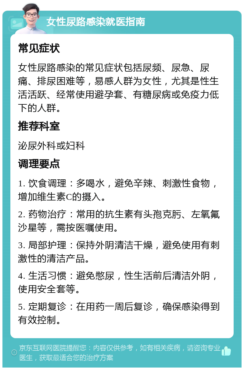 女性尿路感染就医指南 常见症状 女性尿路感染的常见症状包括尿频、尿急、尿痛、排尿困难等，易感人群为女性，尤其是性生活活跃、经常使用避孕套、有糖尿病或免疫力低下的人群。 推荐科室 泌尿外科或妇科 调理要点 1. 饮食调理：多喝水，避免辛辣、刺激性食物，增加维生素C的摄入。 2. 药物治疗：常用的抗生素有头孢克肟、左氧氟沙星等，需按医嘱使用。 3. 局部护理：保持外阴清洁干燥，避免使用有刺激性的清洁产品。 4. 生活习惯：避免憋尿，性生活前后清洁外阴，使用安全套等。 5. 定期复诊：在用药一周后复诊，确保感染得到有效控制。