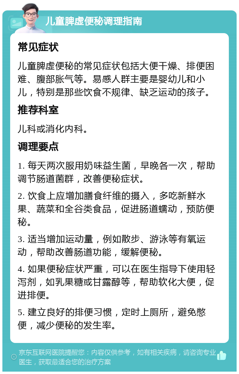 儿童脾虚便秘调理指南 常见症状 儿童脾虚便秘的常见症状包括大便干燥、排便困难、腹部胀气等。易感人群主要是婴幼儿和小儿，特别是那些饮食不规律、缺乏运动的孩子。 推荐科室 儿科或消化内科。 调理要点 1. 每天两次服用奶味益生菌，早晚各一次，帮助调节肠道菌群，改善便秘症状。 2. 饮食上应增加膳食纤维的摄入，多吃新鲜水果、蔬菜和全谷类食品，促进肠道蠕动，预防便秘。 3. 适当增加运动量，例如散步、游泳等有氧运动，帮助改善肠道功能，缓解便秘。 4. 如果便秘症状严重，可以在医生指导下使用轻泻剂，如乳果糖或甘露醇等，帮助软化大便，促进排便。 5. 建立良好的排便习惯，定时上厕所，避免憋便，减少便秘的发生率。