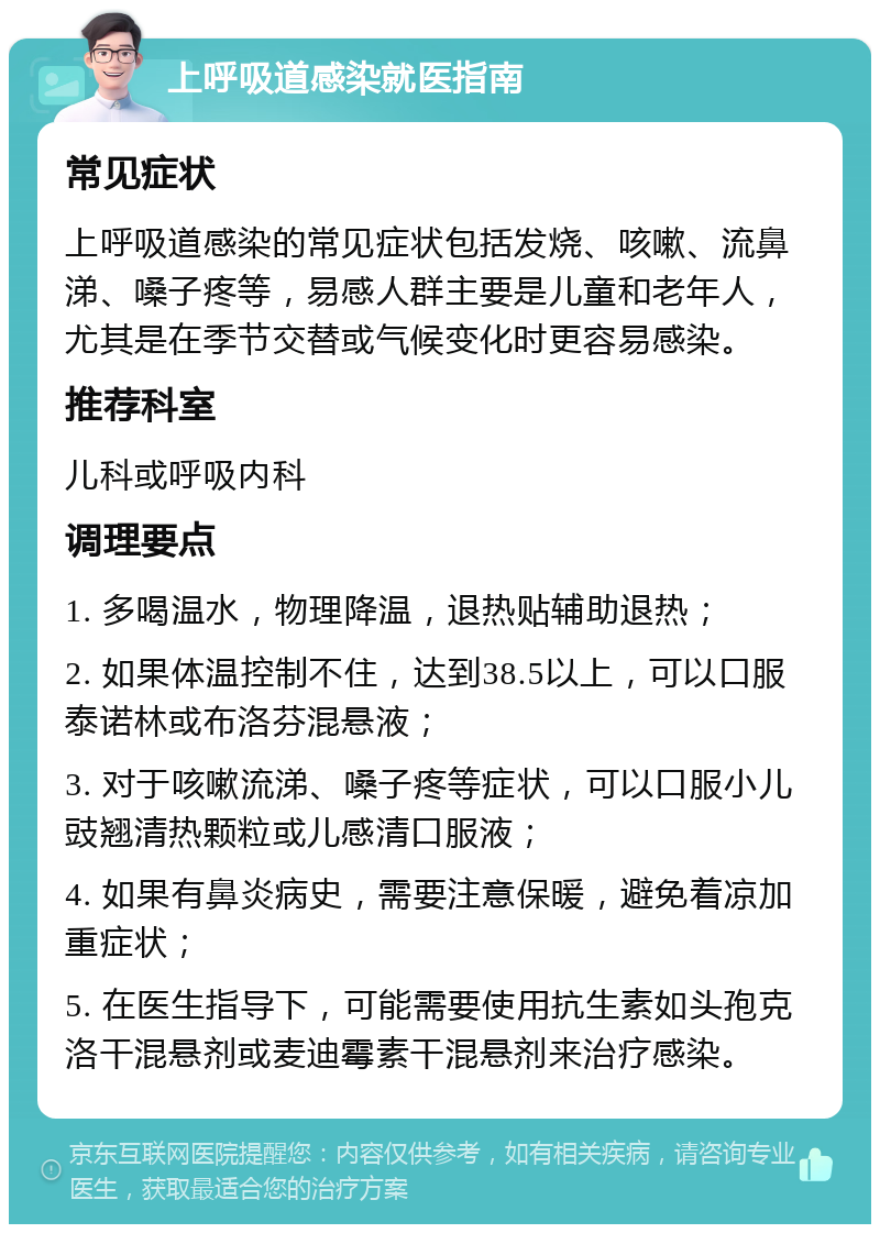 上呼吸道感染就医指南 常见症状 上呼吸道感染的常见症状包括发烧、咳嗽、流鼻涕、嗓子疼等，易感人群主要是儿童和老年人，尤其是在季节交替或气候变化时更容易感染。 推荐科室 儿科或呼吸内科 调理要点 1. 多喝温水，物理降温，退热贴辅助退热； 2. 如果体温控制不住，达到38.5以上，可以口服泰诺林或布洛芬混悬液； 3. 对于咳嗽流涕、嗓子疼等症状，可以口服小儿豉翘清热颗粒或儿感清口服液； 4. 如果有鼻炎病史，需要注意保暖，避免着凉加重症状； 5. 在医生指导下，可能需要使用抗生素如头孢克洛干混悬剂或麦迪霉素干混悬剂来治疗感染。