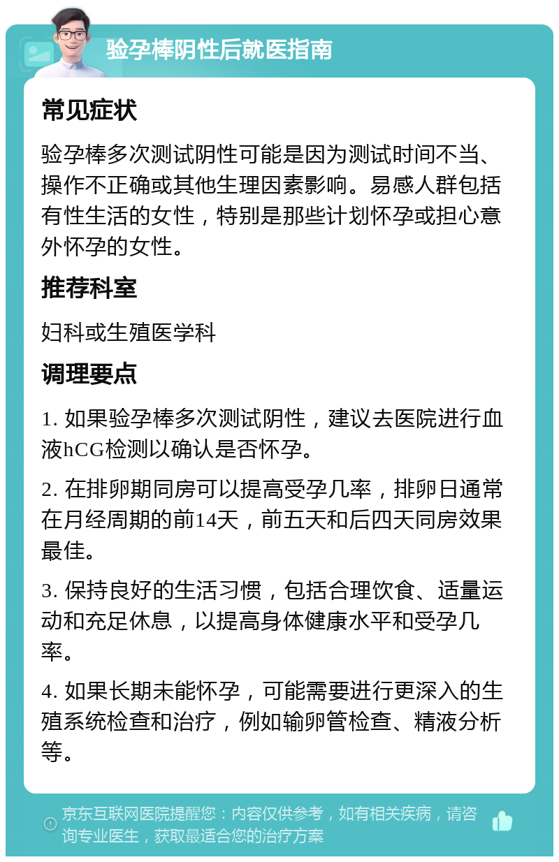 验孕棒阴性后就医指南 常见症状 验孕棒多次测试阴性可能是因为测试时间不当、操作不正确或其他生理因素影响。易感人群包括有性生活的女性，特别是那些计划怀孕或担心意外怀孕的女性。 推荐科室 妇科或生殖医学科 调理要点 1. 如果验孕棒多次测试阴性，建议去医院进行血液hCG检测以确认是否怀孕。 2. 在排卵期同房可以提高受孕几率，排卵日通常在月经周期的前14天，前五天和后四天同房效果最佳。 3. 保持良好的生活习惯，包括合理饮食、适量运动和充足休息，以提高身体健康水平和受孕几率。 4. 如果长期未能怀孕，可能需要进行更深入的生殖系统检查和治疗，例如输卵管检查、精液分析等。