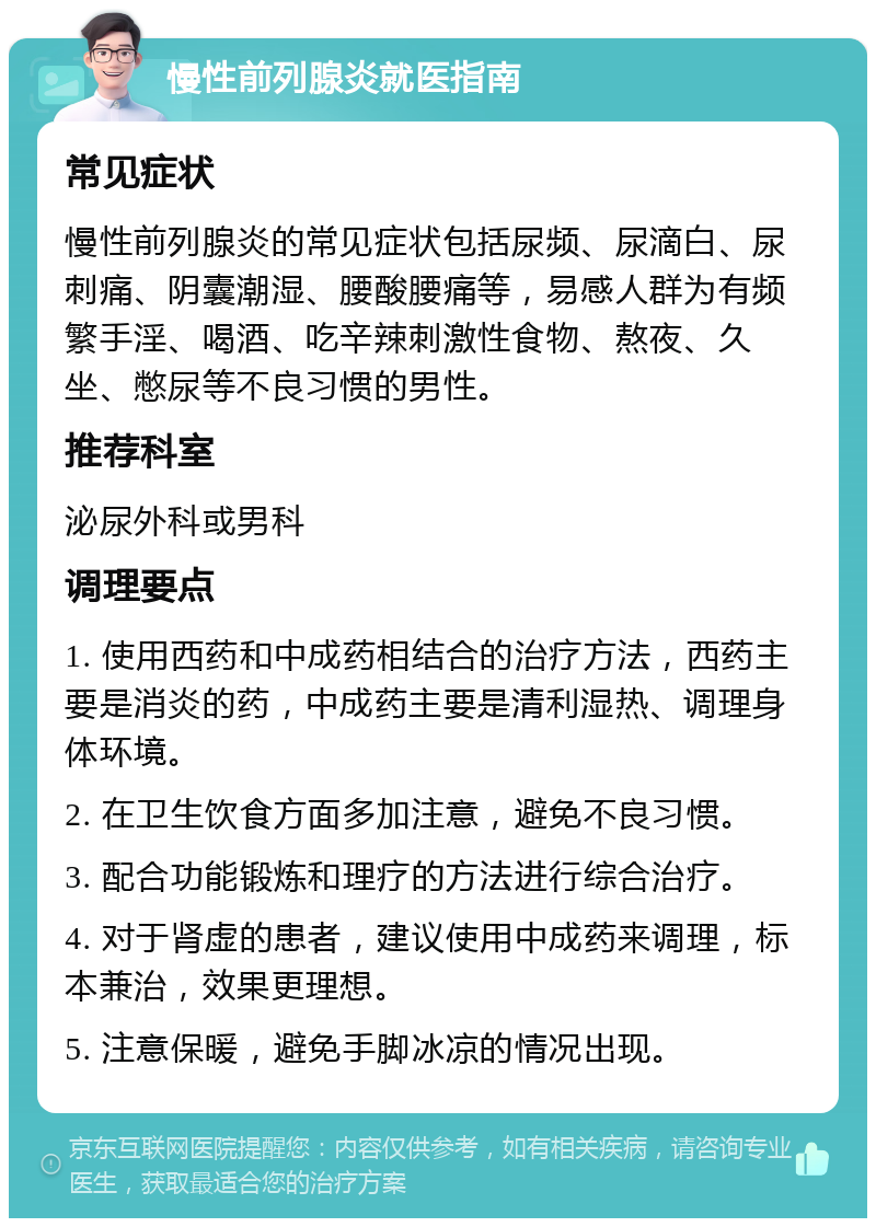 慢性前列腺炎就医指南 常见症状 慢性前列腺炎的常见症状包括尿频、尿滴白、尿刺痛、阴囊潮湿、腰酸腰痛等，易感人群为有频繁手淫、喝酒、吃辛辣刺激性食物、熬夜、久坐、憋尿等不良习惯的男性。 推荐科室 泌尿外科或男科 调理要点 1. 使用西药和中成药相结合的治疗方法，西药主要是消炎的药，中成药主要是清利湿热、调理身体环境。 2. 在卫生饮食方面多加注意，避免不良习惯。 3. 配合功能锻炼和理疗的方法进行综合治疗。 4. 对于肾虚的患者，建议使用中成药来调理，标本兼治，效果更理想。 5. 注意保暖，避免手脚冰凉的情况出现。