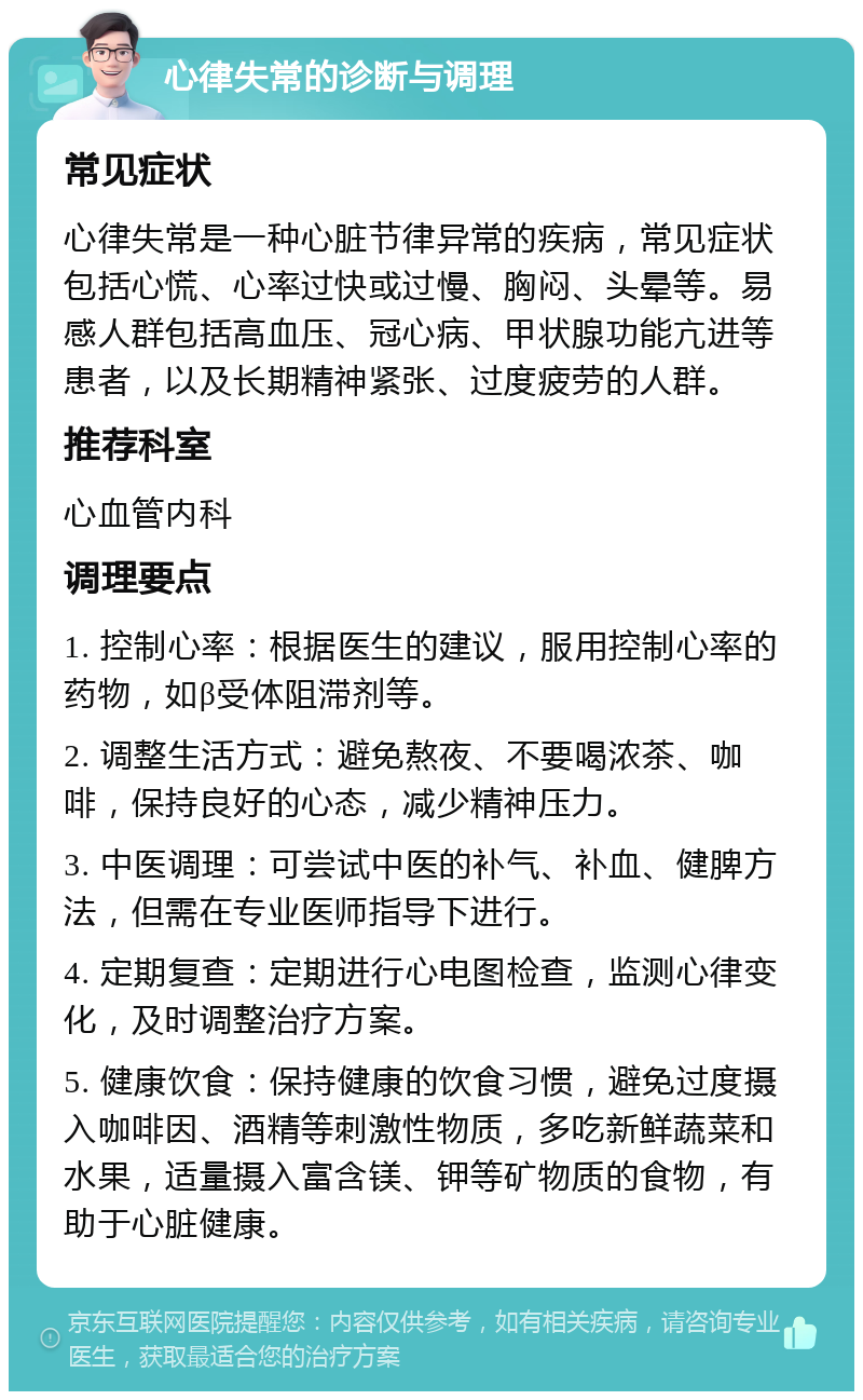 心律失常的诊断与调理 常见症状 心律失常是一种心脏节律异常的疾病，常见症状包括心慌、心率过快或过慢、胸闷、头晕等。易感人群包括高血压、冠心病、甲状腺功能亢进等患者，以及长期精神紧张、过度疲劳的人群。 推荐科室 心血管内科 调理要点 1. 控制心率：根据医生的建议，服用控制心率的药物，如β受体阻滞剂等。 2. 调整生活方式：避免熬夜、不要喝浓茶、咖啡，保持良好的心态，减少精神压力。 3. 中医调理：可尝试中医的补气、补血、健脾方法，但需在专业医师指导下进行。 4. 定期复查：定期进行心电图检查，监测心律变化，及时调整治疗方案。 5. 健康饮食：保持健康的饮食习惯，避免过度摄入咖啡因、酒精等刺激性物质，多吃新鲜蔬菜和水果，适量摄入富含镁、钾等矿物质的食物，有助于心脏健康。