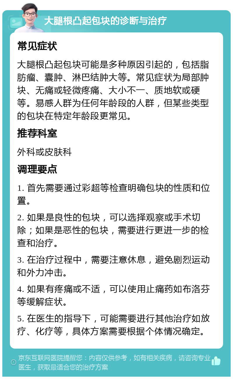 大腿根凸起包块的诊断与治疗 常见症状 大腿根凸起包块可能是多种原因引起的，包括脂肪瘤、囊肿、淋巴结肿大等。常见症状为局部肿块、无痛或轻微疼痛、大小不一、质地软或硬等。易感人群为任何年龄段的人群，但某些类型的包块在特定年龄段更常见。 推荐科室 外科或皮肤科 调理要点 1. 首先需要通过彩超等检查明确包块的性质和位置。 2. 如果是良性的包块，可以选择观察或手术切除；如果是恶性的包块，需要进行更进一步的检查和治疗。 3. 在治疗过程中，需要注意休息，避免剧烈运动和外力冲击。 4. 如果有疼痛或不适，可以使用止痛药如布洛芬等缓解症状。 5. 在医生的指导下，可能需要进行其他治疗如放疗、化疗等，具体方案需要根据个体情况确定。