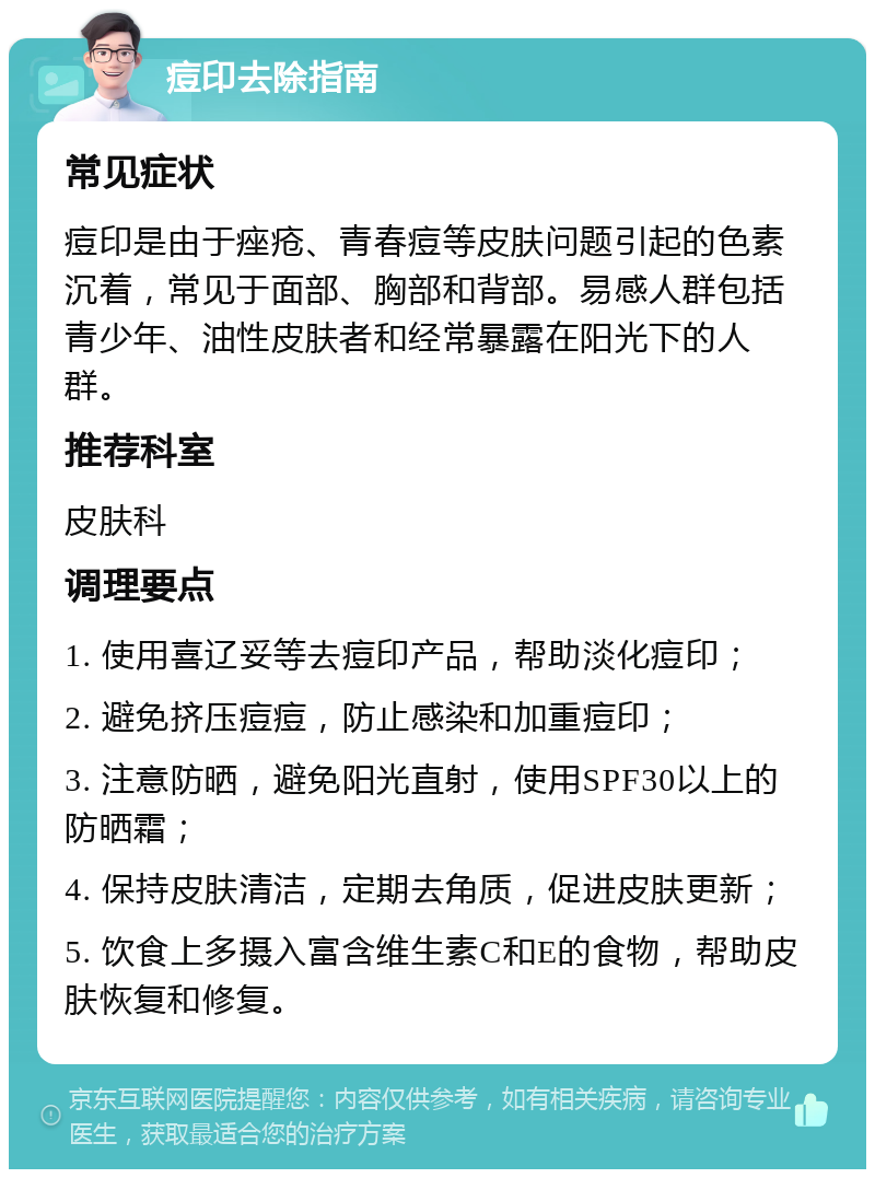 痘印去除指南 常见症状 痘印是由于痤疮、青春痘等皮肤问题引起的色素沉着，常见于面部、胸部和背部。易感人群包括青少年、油性皮肤者和经常暴露在阳光下的人群。 推荐科室 皮肤科 调理要点 1. 使用喜辽妥等去痘印产品，帮助淡化痘印； 2. 避免挤压痘痘，防止感染和加重痘印； 3. 注意防晒，避免阳光直射，使用SPF30以上的防晒霜； 4. 保持皮肤清洁，定期去角质，促进皮肤更新； 5. 饮食上多摄入富含维生素C和E的食物，帮助皮肤恢复和修复。