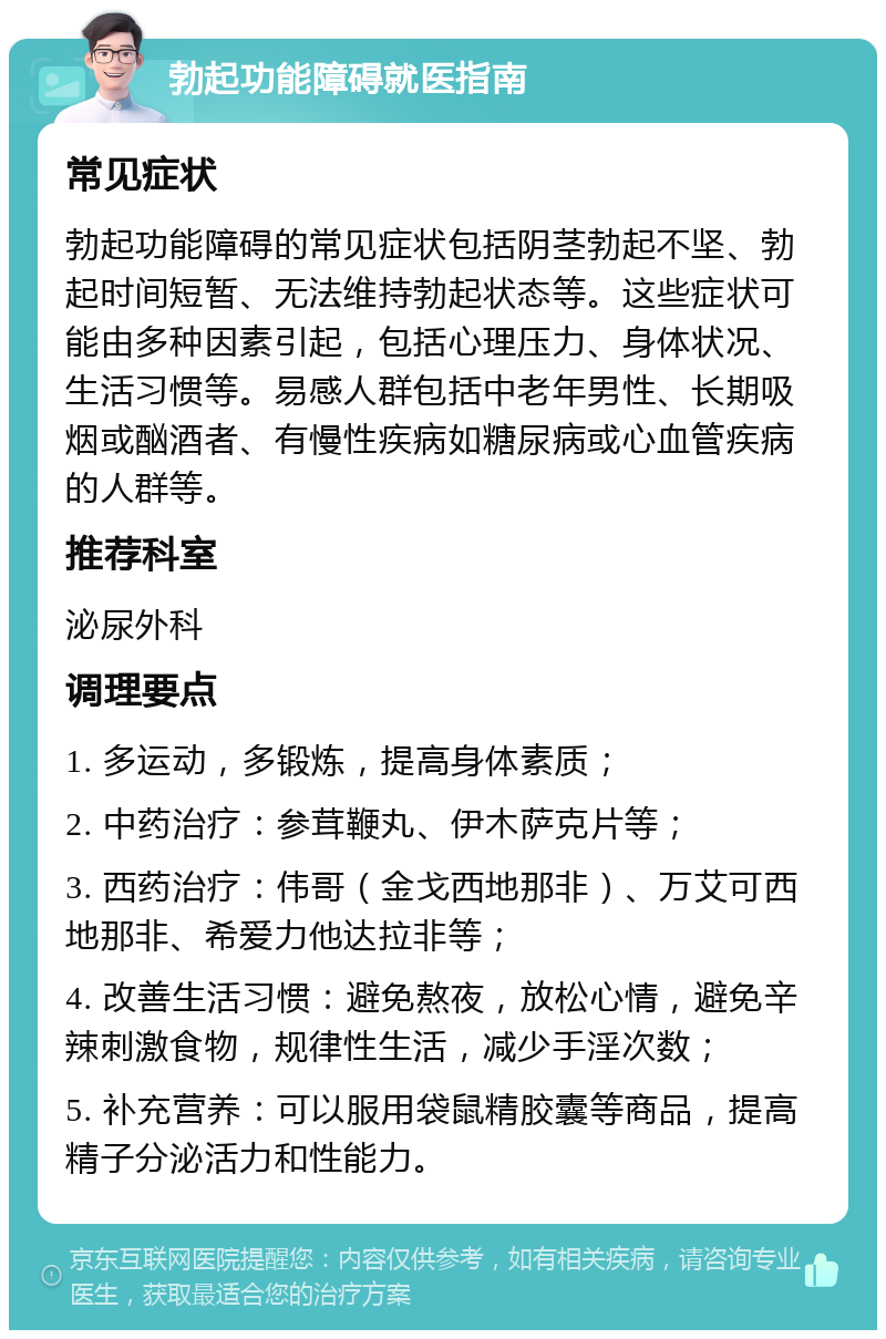 勃起功能障碍就医指南 常见症状 勃起功能障碍的常见症状包括阴茎勃起不坚、勃起时间短暂、无法维持勃起状态等。这些症状可能由多种因素引起，包括心理压力、身体状况、生活习惯等。易感人群包括中老年男性、长期吸烟或酗酒者、有慢性疾病如糖尿病或心血管疾病的人群等。 推荐科室 泌尿外科 调理要点 1. 多运动，多锻炼，提高身体素质； 2. 中药治疗：参茸鞭丸、伊木萨克片等； 3. 西药治疗：伟哥（金戈西地那非）、万艾可西地那非、希爱力他达拉非等； 4. 改善生活习惯：避免熬夜，放松心情，避免辛辣刺激食物，规律性生活，减少手淫次数； 5. 补充营养：可以服用袋鼠精胶囊等商品，提高精子分泌活力和性能力。