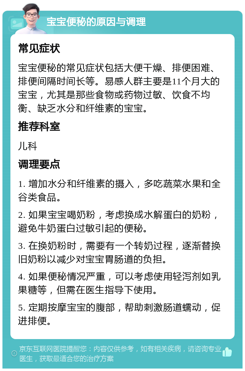 宝宝便秘的原因与调理 常见症状 宝宝便秘的常见症状包括大便干燥、排便困难、排便间隔时间长等。易感人群主要是11个月大的宝宝，尤其是那些食物或药物过敏、饮食不均衡、缺乏水分和纤维素的宝宝。 推荐科室 儿科 调理要点 1. 增加水分和纤维素的摄入，多吃蔬菜水果和全谷类食品。 2. 如果宝宝喝奶粉，考虑换成水解蛋白的奶粉，避免牛奶蛋白过敏引起的便秘。 3. 在换奶粉时，需要有一个转奶过程，逐渐替换旧奶粉以减少对宝宝胃肠道的负担。 4. 如果便秘情况严重，可以考虑使用轻泻剂如乳果糖等，但需在医生指导下使用。 5. 定期按摩宝宝的腹部，帮助刺激肠道蠕动，促进排便。