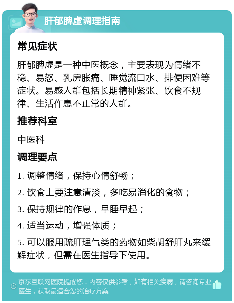 肝郁脾虚调理指南 常见症状 肝郁脾虚是一种中医概念，主要表现为情绪不稳、易怒、乳房胀痛、睡觉流口水、排便困难等症状。易感人群包括长期精神紧张、饮食不规律、生活作息不正常的人群。 推荐科室 中医科 调理要点 1. 调整情绪，保持心情舒畅； 2. 饮食上要注意清淡，多吃易消化的食物； 3. 保持规律的作息，早睡早起； 4. 适当运动，增强体质； 5. 可以服用疏肝理气类的药物如柴胡舒肝丸来缓解症状，但需在医生指导下使用。