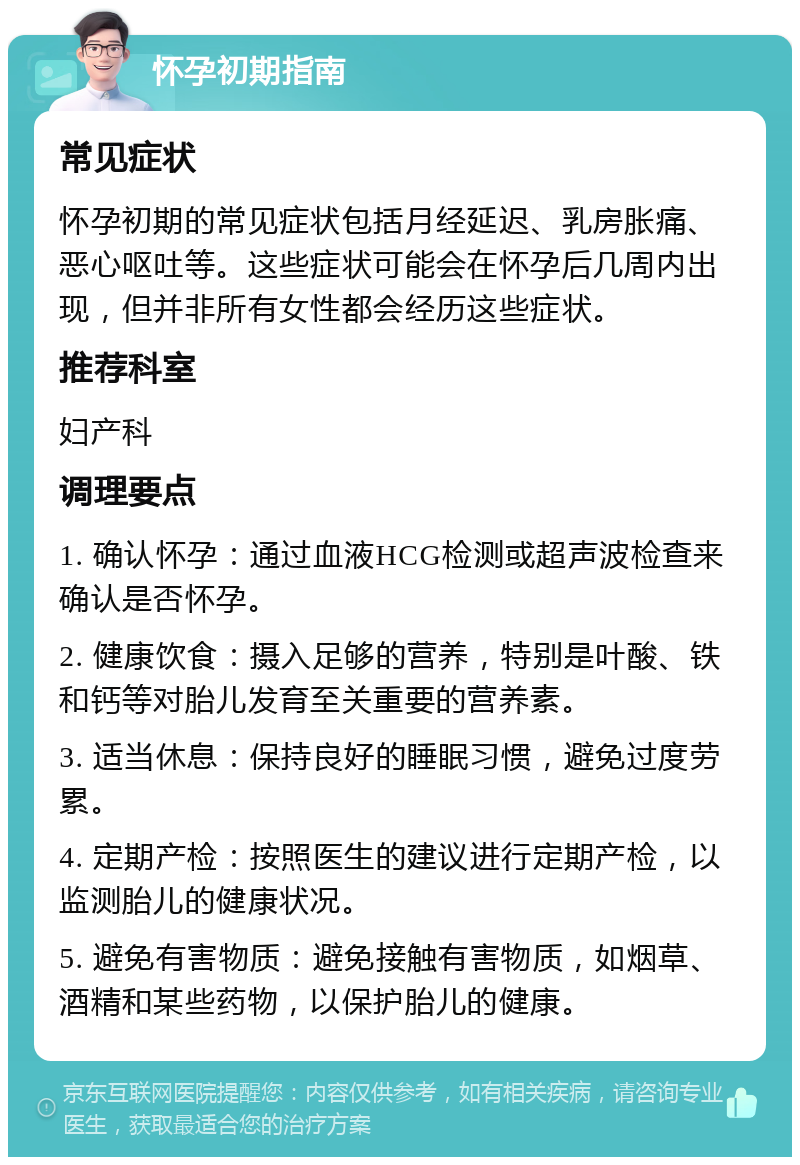 怀孕初期指南 常见症状 怀孕初期的常见症状包括月经延迟、乳房胀痛、恶心呕吐等。这些症状可能会在怀孕后几周内出现，但并非所有女性都会经历这些症状。 推荐科室 妇产科 调理要点 1. 确认怀孕：通过血液HCG检测或超声波检查来确认是否怀孕。 2. 健康饮食：摄入足够的营养，特别是叶酸、铁和钙等对胎儿发育至关重要的营养素。 3. 适当休息：保持良好的睡眠习惯，避免过度劳累。 4. 定期产检：按照医生的建议进行定期产检，以监测胎儿的健康状况。 5. 避免有害物质：避免接触有害物质，如烟草、酒精和某些药物，以保护胎儿的健康。