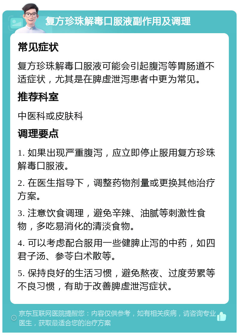 复方珍珠解毒口服液副作用及调理 常见症状 复方珍珠解毒口服液可能会引起腹泻等胃肠道不适症状，尤其是在脾虚泄泻患者中更为常见。 推荐科室 中医科或皮肤科 调理要点 1. 如果出现严重腹泻，应立即停止服用复方珍珠解毒口服液。 2. 在医生指导下，调整药物剂量或更换其他治疗方案。 3. 注意饮食调理，避免辛辣、油腻等刺激性食物，多吃易消化的清淡食物。 4. 可以考虑配合服用一些健脾止泻的中药，如四君子汤、参苓白术散等。 5. 保持良好的生活习惯，避免熬夜、过度劳累等不良习惯，有助于改善脾虚泄泻症状。