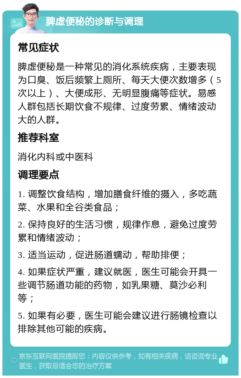 脾虚便秘的诊断与调理 常见症状 脾虚便秘是一种常见的消化系统疾病，主要表现为口臭、饭后频繁上厕所、每天大便次数增多（5次以上）、大便成形、无明显腹痛等症状。易感人群包括长期饮食不规律、过度劳累、情绪波动大的人群。 推荐科室 消化内科或中医科 调理要点 1. 调整饮食结构，增加膳食纤维的摄入，多吃蔬菜、水果和全谷类食品； 2. 保持良好的生活习惯，规律作息，避免过度劳累和情绪波动； 3. 适当运动，促进肠道蠕动，帮助排便； 4. 如果症状严重，建议就医，医生可能会开具一些调节肠道功能的药物，如乳果糖、莫沙必利等； 5. 如果有必要，医生可能会建议进行肠镜检查以排除其他可能的疾病。