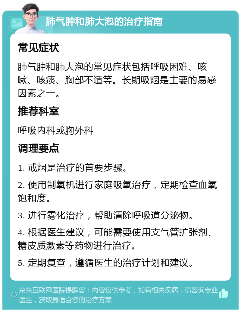 肺气肿和肺大泡的治疗指南 常见症状 肺气肿和肺大泡的常见症状包括呼吸困难、咳嗽、咳痰、胸部不适等。长期吸烟是主要的易感因素之一。 推荐科室 呼吸内科或胸外科 调理要点 1. 戒烟是治疗的首要步骤。 2. 使用制氧机进行家庭吸氧治疗，定期检查血氧饱和度。 3. 进行雾化治疗，帮助清除呼吸道分泌物。 4. 根据医生建议，可能需要使用支气管扩张剂、糖皮质激素等药物进行治疗。 5. 定期复查，遵循医生的治疗计划和建议。