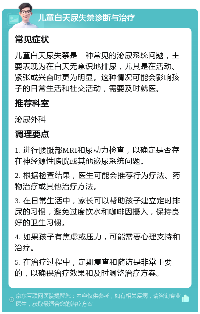 儿童白天尿失禁诊断与治疗 常见症状 儿童白天尿失禁是一种常见的泌尿系统问题，主要表现为在白天无意识地排尿，尤其是在活动、紧张或兴奋时更为明显。这种情况可能会影响孩子的日常生活和社交活动，需要及时就医。 推荐科室 泌尿外科 调理要点 1. 进行腰骶部MRI和尿动力检查，以确定是否存在神经源性膀胱或其他泌尿系统问题。 2. 根据检查结果，医生可能会推荐行为疗法、药物治疗或其他治疗方法。 3. 在日常生活中，家长可以帮助孩子建立定时排尿的习惯，避免过度饮水和咖啡因摄入，保持良好的卫生习惯。 4. 如果孩子有焦虑或压力，可能需要心理支持和治疗。 5. 在治疗过程中，定期复查和随访是非常重要的，以确保治疗效果和及时调整治疗方案。